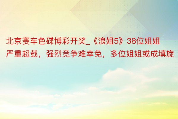 北京赛车色碟博彩开奖_《浪姐5》38位姐姐严重超载，强烈竞争难幸免，多位姐姐或成填旋