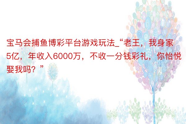 宝马会捕鱼博彩平台游戏玩法_“老王，我身家5亿，年收入6000万，不收一分钱彩礼，你怡悦娶我吗？”