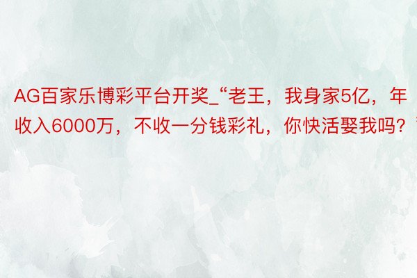 AG百家乐博彩平台开奖_“老王，我身家5亿，年收入6000万，不收一分钱彩礼，你快活娶我吗？”