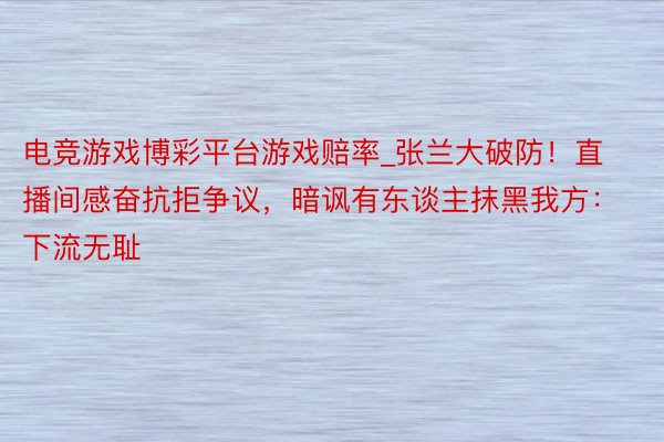 电竞游戏博彩平台游戏赔率_张兰大破防！直播间感奋抗拒争议，暗讽有东谈主抹黑我方：下流无耻