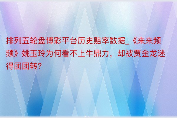 排列五轮盘博彩平台历史赔率数据_《来来频频》姚玉玲为何看不上牛鼎力，却被贾金龙迷得团团转？