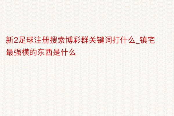 新2足球注册搜索博彩群关键词打什么_镇宅最强横的东西是什么