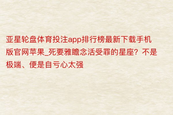 亚星轮盘体育投注app排行榜最新下载手机版官网苹果_死要雅瞻念活受罪的星座？不是极端、便是自亏心太强