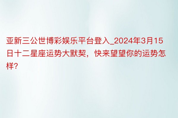 亚新三公世博彩娱乐平台登入_2024年3月15日十二星座运势大默契，快来望望你的运势怎样？