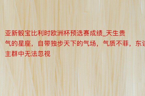 亚新骰宝比利时欧洲杯预选赛成绩_天生贵气的星座，自带独步天下的气场，气质不菲，东谈主群中无法忽视