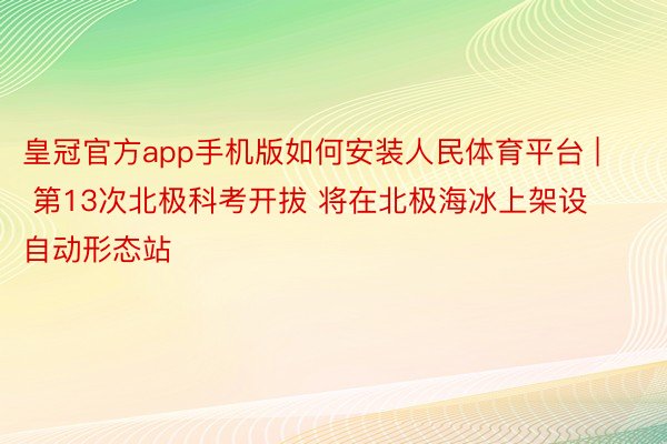 皇冠官方app手机版如何安装人民体育平台 | 第13次北极科考开拔 将在北极海冰上架设自动形态站