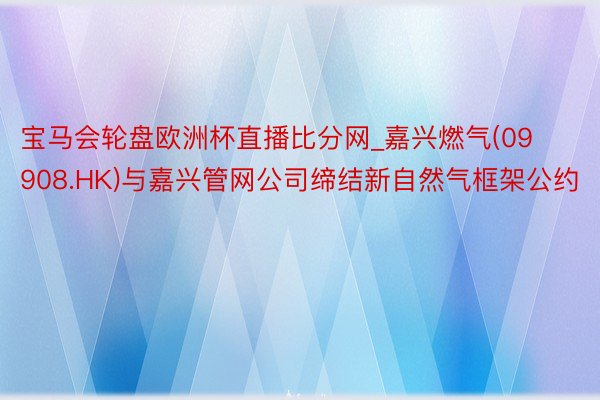 宝马会轮盘欧洲杯直播比分网_嘉兴燃气(09908.HK)与嘉兴管网公司缔结新自然气框架公约