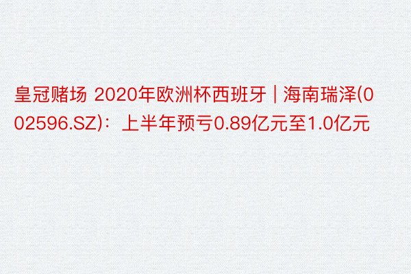 皇冠赌场 2020年欧洲杯西班牙 | 海南瑞泽(002596.SZ)：上半年预亏0.89亿元至1.0亿元