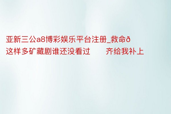 亚新三公a8博彩娱乐平台注册_救命🆘这样多矿藏剧谁还没看过‼️齐给我补上