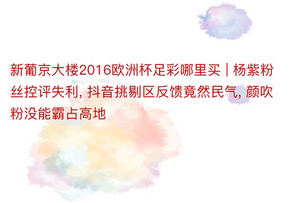 新葡京大楼2016欧洲杯足彩哪里买 | 杨紫粉丝控评失利, 抖音挑剔区反馈竟然民气, 颜吹粉没能霸占高地