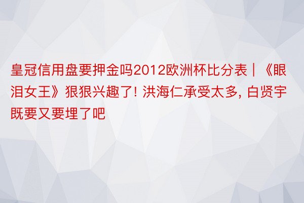 皇冠信用盘要押金吗2012欧洲杯比分表 | 《眼泪女王》狠狠兴趣了! 洪海仁承受太多, 白贤宇既要又要埋了吧