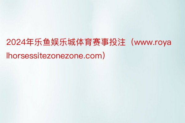 2024年乐鱼娱乐城体育赛事投注（www.royalhorsessitezonezone.com）