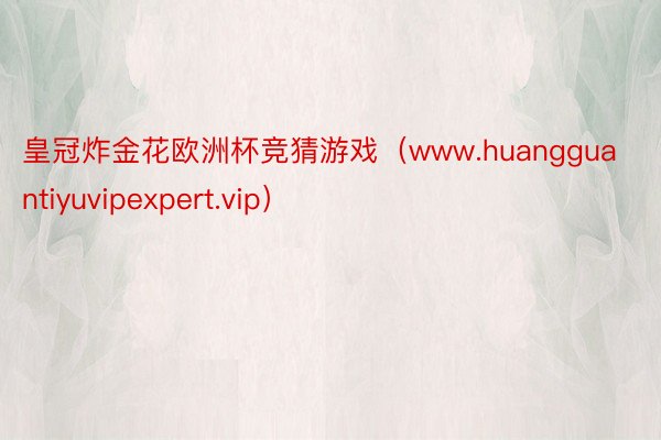 皇冠炸金花欧洲杯竞猜游戏（www.huangguantiyuvipexpert.vip）