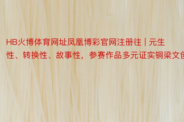 HB火博体育网址凤凰博彩官网注册往 | 元生性、转换性、故事性，参赛作品多元证实铜梁文创