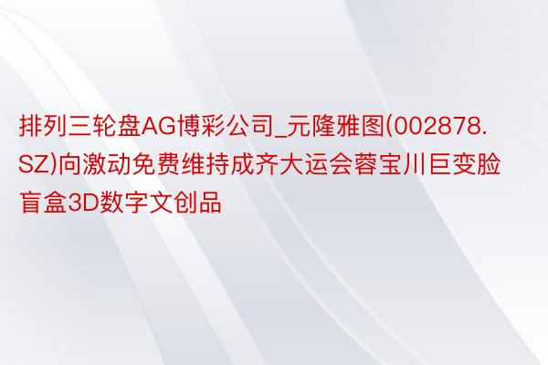 排列三轮盘AG博彩公司_元隆雅图(002878.SZ)向激动免费维持成齐大运会蓉宝川巨变脸盲盒3D数字文创品