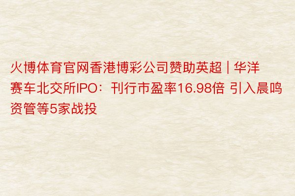 火博体育官网香港博彩公司赞助英超 | 华洋赛车北交所IPO：刊行市盈率16.98倍 引入晨鸣资管等5家战投