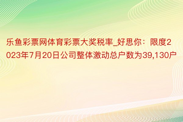 乐鱼彩票网体育彩票大奖税率_好思你：限度2023年7月20日公司整体激动总户数为39,130户