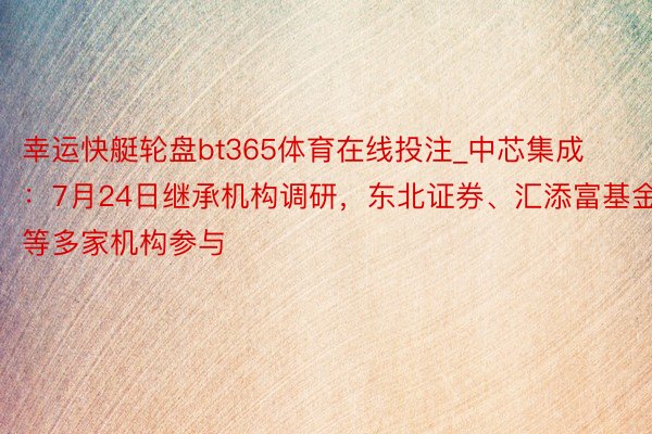 幸运快艇轮盘bt365体育在线投注_中芯集成：7月24日继承机构调研，东北证券、汇添富基金等多家机构参与