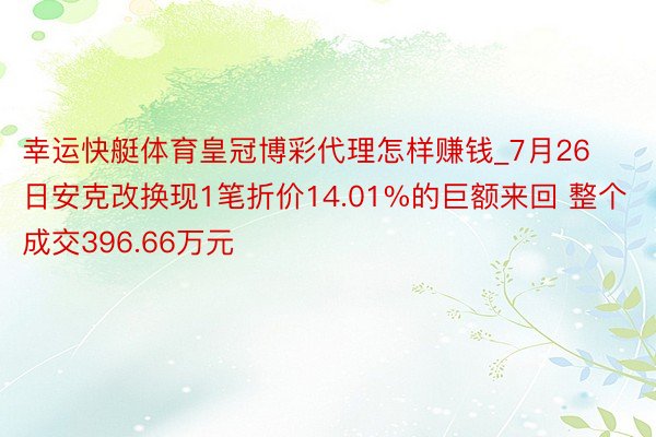 幸运快艇体育皇冠博彩代理怎样赚钱_7月26日安克改换现1笔折价14.01%的巨额来回 整个成交396.66万元