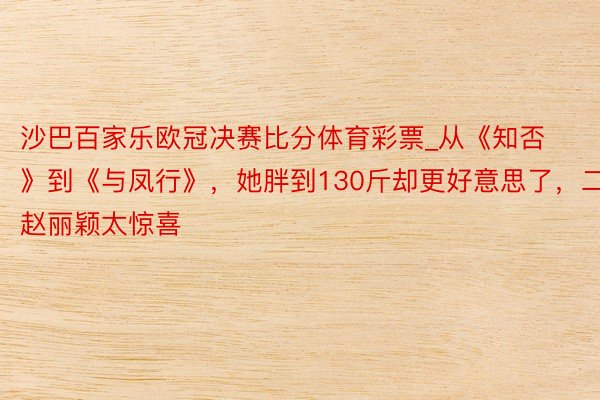 沙巴百家乐欧冠决赛比分体育彩票_从《知否》到《与凤行》，她胖到130斤却更好意思了，二搭赵丽颖太惊喜