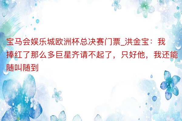 宝马会娱乐城欧洲杯总决赛门票_洪金宝：我捧红了那么多巨星齐请不起了，只好他，我还能随叫随到