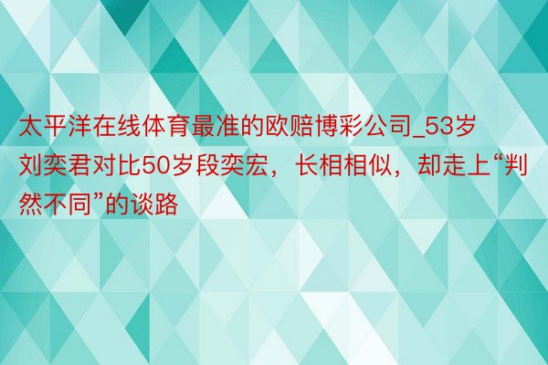 太平洋在线体育最准的欧赔博彩公司_53岁刘奕君对比50岁段奕宏，长相相似，却走上“判然不同”的谈路