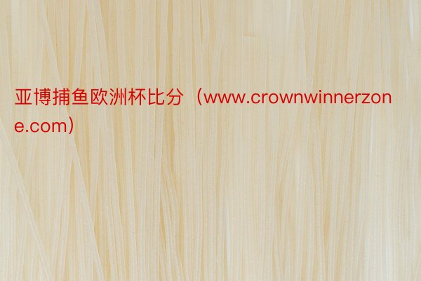 亚博捕鱼欧洲杯比分（www.crownwinnerzone.com）