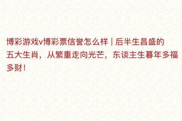 博彩游戏v博彩票信誉怎么样 | 后半生昌盛的五大生肖，从繁重走向光芒，东谈主生暮年多福多财！