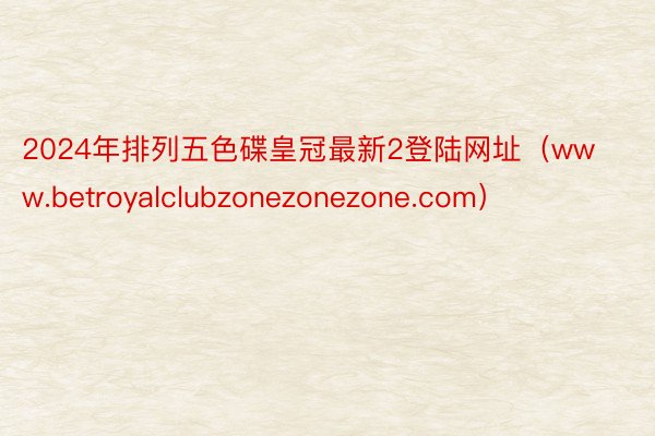 2024年排列五色碟皇冠最新2登陆网址（www.betroyalclubzonezonezone.com）