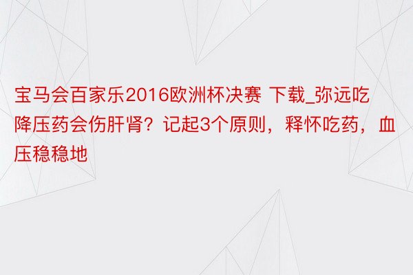 宝马会百家乐2016欧洲杯决赛 下载_弥远吃降压药会伤肝肾？记起3个原则，释怀吃药，血压稳稳地