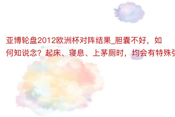 亚博轮盘2012欧洲杯对阵结果_胆囊不好，如何知说念？起床、寝息、上茅厕时，均会有特殊弘扬