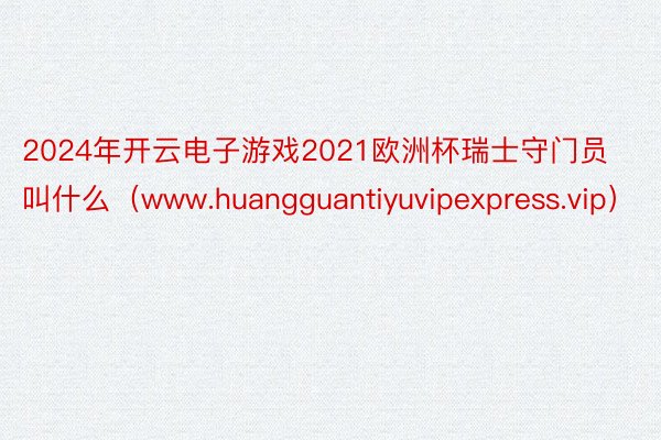 2024年开云电子游戏2021欧洲杯瑞士守门员叫什么（www.huangguantiyuvipexpress.vip）