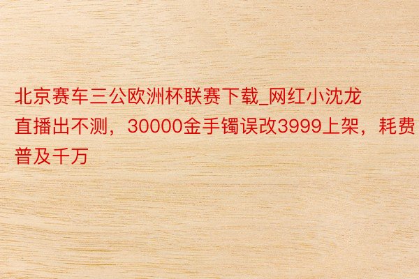 北京赛车三公欧洲杯联赛下载_网红小沈龙直播出不测，30000金手镯误改3999上架，耗费普及千万