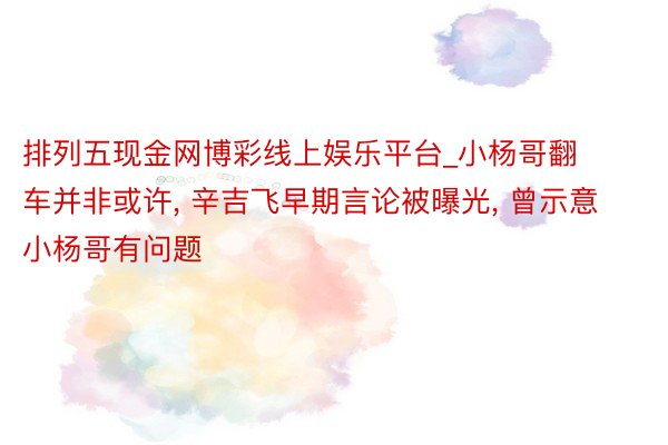 排列五现金网博彩线上娱乐平台_小杨哥翻车并非或许, 辛吉飞早期言论被曝光, 曾示意小杨哥有问题