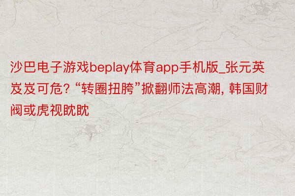 沙巴电子游戏beplay体育app手机版_张元英岌岌可危? “转圈扭胯”掀翻师法高潮, 韩国财阀或虎视眈眈