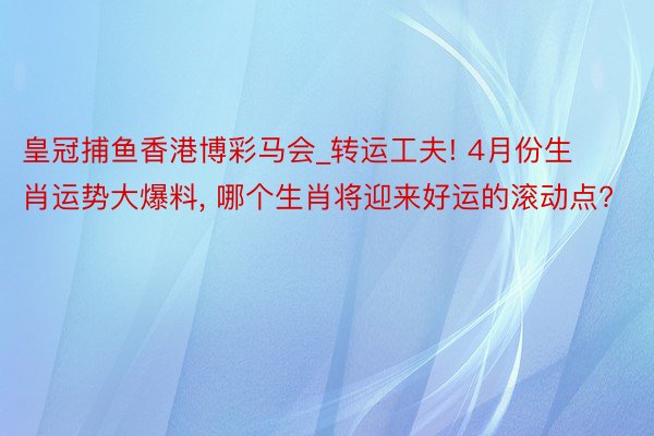 皇冠捕鱼香港博彩马会_转运工夫! 4月份生肖运势大爆料, 哪个生肖将迎来好运的滚动点?