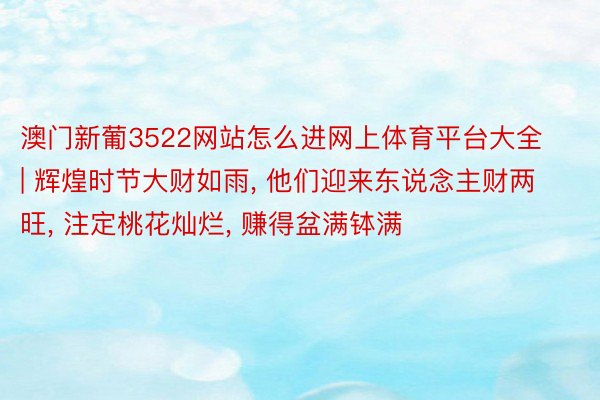 澳门新葡3522网站怎么进网上体育平台大全 | 辉煌时节大财如雨, 他们迎来东说念主财两旺, 注定桃花灿烂, 赚得盆满钵满