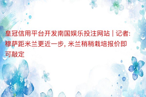 皇冠信用平台开发南国娱乐投注网站 | 记者: 穆萨距米兰更近一步, 米兰稍稍栽培报价即可敲定