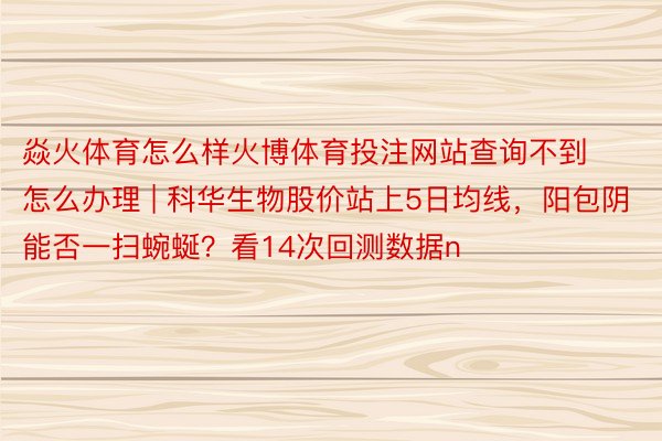 焱火体育怎么样火博体育投注网站查询不到怎么办理 | 科华生物股价站上5日均线，阳包阴能否一扫蜿蜒？看14次回测数据n