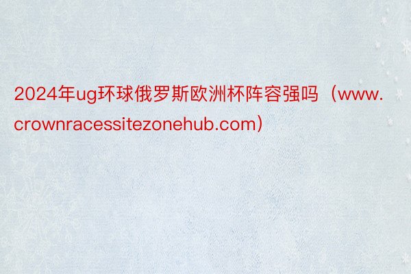 2024年ug环球俄罗斯欧洲杯阵容强吗（www.crownracessitezonehub.com）