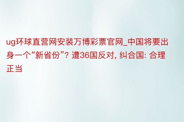 ug环球直营网安装万博彩票官网_中国将要出身一个“新省份”? 遭36国反对, 纠合国: 合理正当