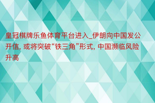 皇冠棋牌乐鱼体育平台进入_伊朗向中国发公开信, 或将突破“铁三角”形式, 中国濒临风险升高