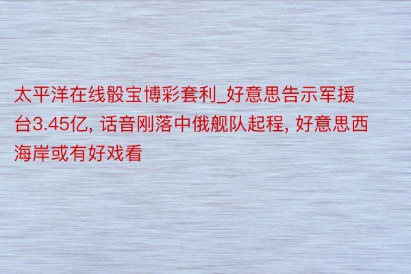 太平洋在线骰宝博彩套利_好意思告示军援台3.45亿, 话音刚落中俄舰队起程, 好意思西海岸或有好戏看