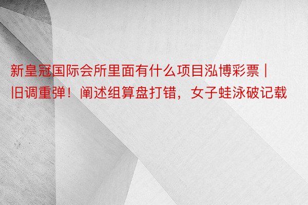 新皇冠国际会所里面有什么项目泓博彩票 | 旧调重弹！阐述组算盘打错，女子蛙泳破记载