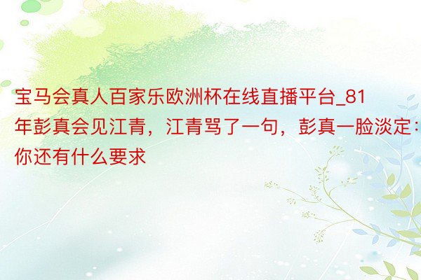 宝马会真人百家乐欧洲杯在线直播平台_81年彭真会见江青，江青骂了一句，彭真一脸淡定：你还有什么要求