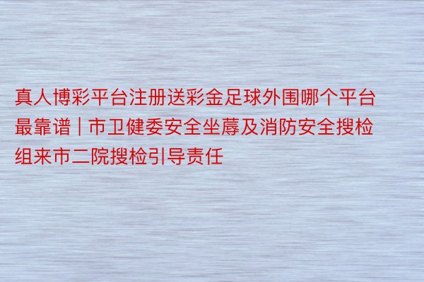 真人博彩平台注册送彩金足球外围哪个平台最靠谱 | 市卫健委安全坐蓐及消防安全搜检组来市二院搜检引导责任