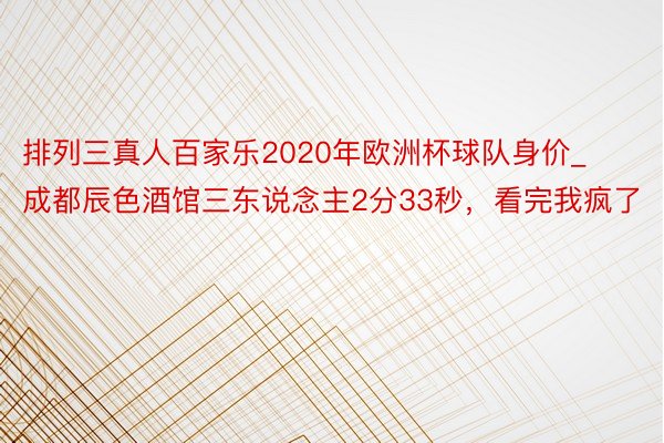 排列三真人百家乐2020年欧洲杯球队身价_成都辰色酒馆三东说念主2分33秒，看完我疯了