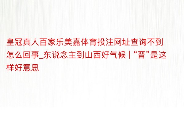 皇冠真人百家乐美嘉体育投注网址查询不到怎么回事_东说念主到山西好气候 | “晋”是这样好意思