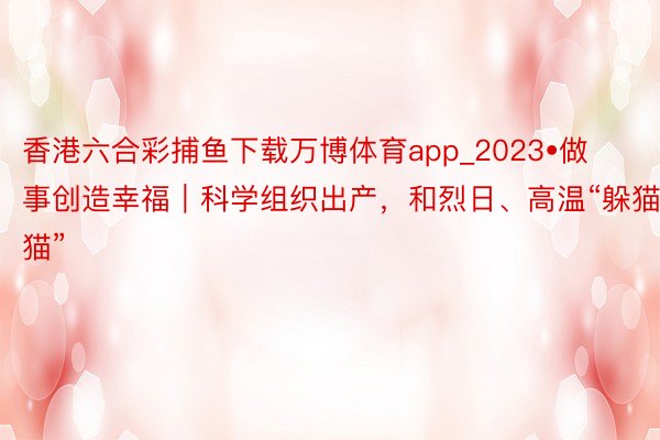 香港六合彩捕鱼下载万博体育app_2023•做事创造幸福｜科学组织出产，和烈日、高温“躲猫猫”