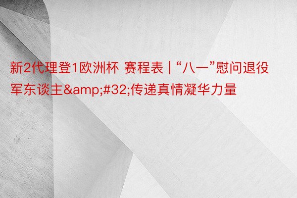 新2代理登1欧洲杯 赛程表 | “八一”慰问退役军东谈主&#32;传递真情凝华力量